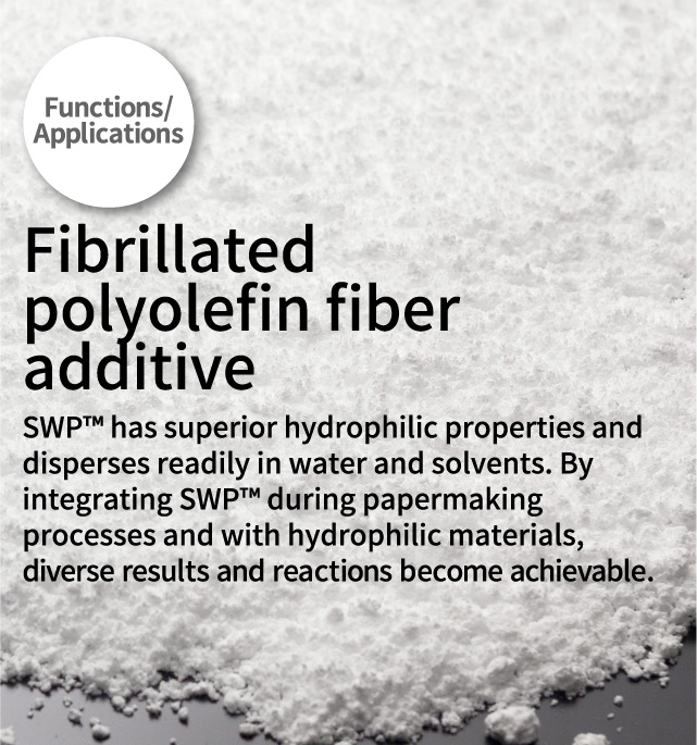 Functions/Applications Fibrillated polyolefin fiber additive 
      SWP™ has superior hydrophilic properties and disperses readily in water and solvents. By integrating SWPTM during papermaking processes and with hydrophilic materials, diverse results and reactions become achievable.