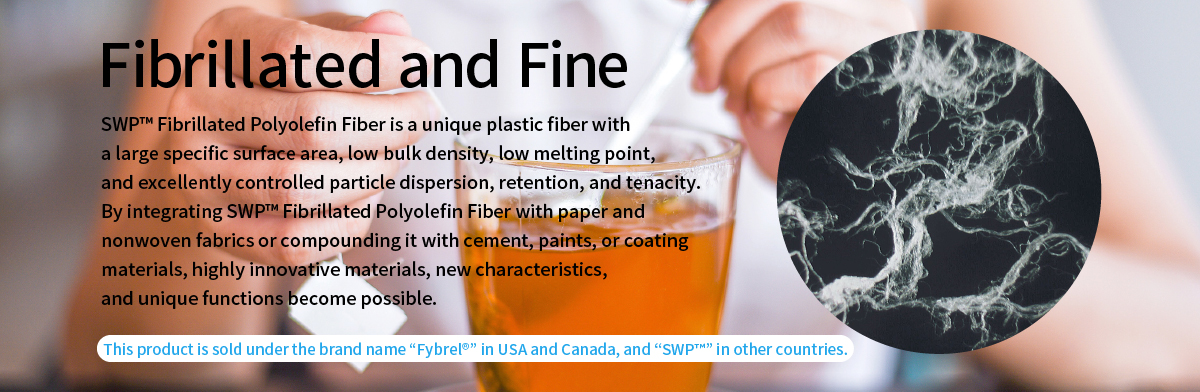 Fibrillated and Fine 
      SWP™ Fibrillated Polyolefin Fiber is a unique plastic fiber with a large specific surface area, low bulk density, low melting point, and excellently controlled particle dispersion, retention, and tenacity. By integrating SWP™ Fibrillated Polyolefin Fiber with paper and nonwoven fabrics or compounding it with cement, paints, or coating materials, highly innovative materials, new characteristics, and unique functions become possible. This product is sold under the brand name "Fybrel®" in USA and Canada, and "SWP™" in other countries.