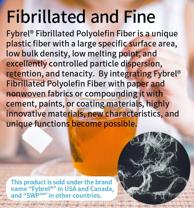 Fibrillated and Fine 
      Fybrel® Fibrillated Polyolefin Fiber is a unique plastic fiber with a large specific surface area, low bulk density, low melting point, and excellently controlled particle dispersion, retention, and tenacity.  By integrating Fybrel® Fibrillated Polyolefin Fiber with paper and nonwoven fabrics or compounding it with cement, paints, or coating materials, highly innovative materials, new characteristics, and unique functions become possible. This product is sold under the brand name "Fybrel®" in USA and Canada, and "SWP™" in other countries.