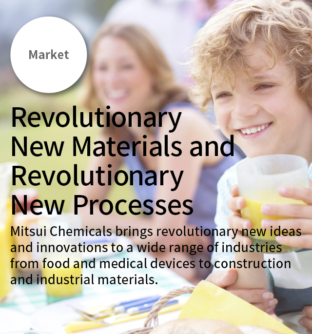 Market Revolutionary New Materials and Revolutionary New Processes 
      Mitsui Chemicals brings revolutionary new ideas and innovations to a wide range of industries from food and medical devices to construction and industrial materials.