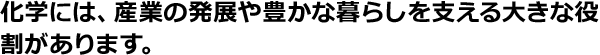 化学には、産業の発展や豊かな暮らしを支える大きな役割があります。