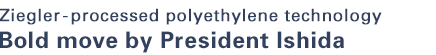 Ziegler-processed polyethylene technology Bold move by President Ishida